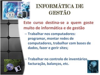 INFORMÁTICA DE
          GESTÃO
Este curso destina-se a quem goste
muito de informática e de gestão
– Trabalhar nos computadores:
  programar, montar redes de
  computadores, trabalhar com bases de
  dados, fazer e gerir sites;

– Trabalhar no controlo de inventários,
  facturação, balanços, etc.
 