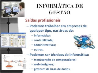 INFORMÁTICA DE
            GESTÃO
Saídas profissionais
– Podemos trabalhar em empresas de
  qualquer tipo, nas áreas de:
   •   informática;
   •   contabilidade;
   •   administrativas;
   •   outras.
– Podemos ser técnicos de informática:
   • manutenção de computadores;
   • web designers;
   • gestores de base de dados.
 