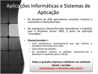 Aplicações Informáticas e Sistemas de
              Aplicação
       •   Na disciplina de AISE aprendemos conceitos relativos à
           arquitectura Cliente/Servidor.

       •   Na arquitectura Cliente/Servidor aprendemos a trabalhar
           com o Windows Server 2003, a partir da aplicação
           “VirtualBox”.

       •   Cliente/servidor é:
            – Uma arquitectura computacional que liga clientes e
              servidores formando uma rede;
            – Cada cliente faz pedidos;
            – Os servidores aceitam os pedidos, processam-nos e
              devolvem o resultado para o cliente.


              Todas as grandes empresas trabalham em ambiente
                               cliente / servidor
                    APRENDEMOS A MONTAR UMA REDE!!
 
