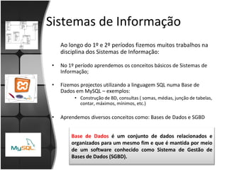 Sistemas de Informação
    Ao longo do 1º e 2º períodos fizemos muitos trabalhos na
    disciplina dos Sistemas de Informação:

•   No 1º período aprendemos os conceitos básicos de Sistemas de
    Informação;

•   Fizemos projectos utilizando a linguagem SQL numa Base de
    Dados em MySQL – exemplos:
         • Construção de BD, consultas ( somas, médias, junção de tabelas,
           contar, máximos, mínimos, etc.)

•   Aprendemos diversos conceitos como: Bases de Dados e SGBD


        Base de Dados é um conjunto de dados relacionados e
        organizados para um mesmo fim e que é mantida por meio
        de um software conhecido como Sistema de Gestão de
        Bases de Dados (SGBD).
 