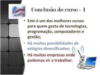 Conclusão do curso - 1
• Este é um dos melhores cursos
  para quem gosta de tecnologias,
  programação, computadores e
  gestão;
• Há muitas possibilidades de
  estágios diversificados;
• Há muitas empresas onde
  podemos vir a trabalhar.
 