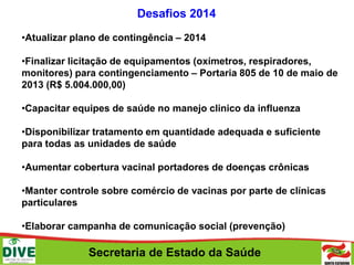Secretaria de Estado da Saúde
Desafios 2014
•Atualizar plano de contingência – 2014
•Finalizar licitação de equipamentos (oxímetros, respiradores,
monitores) para contingenciamento – Portaria 805 de 10 de maio de
2013 (R$ 5.004.000,00)
•Capacitar equipes de saúde no manejo clinico da influenza
•Disponibilizar tratamento em quantidade adequada e suficiente
para todas as unidades de saúde
•Aumentar cobertura vacinal portadores de doenças crônicas
•Manter controle sobre comércio de vacinas por parte de clínicas
particulares
•Elaborar campanha de comunicação social (prevenção)
 