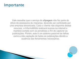 Vale ressaltar que o serviço de clipagem não faz parte do
 ofício da assessoria de imprensa, devendo ser contratado por
uma empresa terceirizada. Caso o cliente não disponha destes
     recursos, a InformaMídia realizará buscas na internet e
     manterá contato com os jornalistas a fim de capturar as
   publicações. Porém, este é um sistema passível de falhas
     como a não captação de todas as publicações devido a
             ausência das ferramentas necessárias.
 