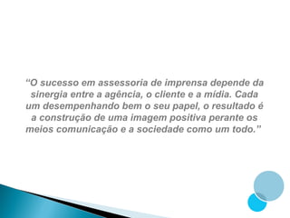 “O sucesso em assessoria de imprensa depende da
 sinergia entre a agência, o cliente e a mídia. Cada
um desempenhando bem o seu papel, o resultado é
 a construção de uma imagem positiva perante os
meios comunicação e a sociedade como um todo.”
 