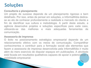 Consultoria e planejamento
Um projeto de sucesso depende de um planejamento rigoroso e bem
detalhado. Por isso, antes de pensar em soluções, a InformaMídia dedica-
se ao ato de conhecer profundamente a realidade e mercado do cliente a
fim de identificar sua cultura e metodologia. A partir deste estudo, a
agência desenvolve projetos e soluções específicas para cada caso,
utilizando-se das melhores e mais adequadas ferramentas de
comunicação.
Assessoria de imprensa
O êxito no posicionamento estratégico empresarial depende de um
relacionamento efetivo com os meios de comunicação. Compartilhar
conhecimentos e contribuir para a formação social são elementos que
fazem a assessoria de imprensa desenvolvida pela InformaMídia ir muito
além do mero exercício de disputar espaços em publicações. A atividade
está focada em resultados qualitativos capazes de apoiar e potencializar a
visibilidade empresarial.
 