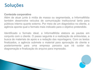 Conteúdo corporativo
Além de atuar junto à mídia de massa ou segmentada, a InformaMídia
também desenvolve veículos de comunicação institucional tanto para
públicos interno quanto externo. Por meio de um diagnóstico no cliente, a
agência aponta qual o formato mais indicado para o objetivo pretendido.

Identificado o formato ideal, a InformaMídia elabora as pautas em
conjunto com o cliente. O passo seguinte é a realização de entrevistas, a
busca de materiais de apoio e a redação das reportagens. Com os textos
finalizados, a agência submete o material para aprovação do cliente e
posteriormente para uma empresa parceira que irá cuidar da
diagramação e finalização do arquivo para impressão.
 