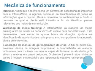 Imersão: Assim que o cliente fecha um contrato de assessoria de imprensa
com a InformaMídia, a agência dedica-se ao levantamento de todas as
informações que o cercam. Será o momento de conhecermos a fundo o
universo no qual o cliente está inserido a fim de identificar pautas
relevantes aos meios de comunicação.
Workshop de media training: A InformaMídia irá elaborar um media
training a fim de treinar os porta vozes do cliente para dar entrevistas. Este
treinamento, com cerca de quatro horas de duração, ajudará na
identificação de oportunidades na imprensa e no comportamento adequado
diante de entrevistas.
Elaboração de manual de gerenciamento de crise: A fim de evitar e/ou
amenizar danos na imagem empresarial, a InformaMídia irá elaborar
juntamente com o cliente um manual capaz de levantar as atividades pró-
ativas e reativas em casos delicados. O objetivo é prevenir e/ou minimizar
danos à imagem empresarial e sua repercussão negativa na imprensa.
 
