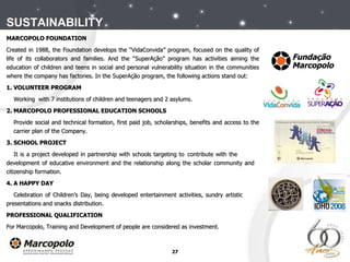 MARCOPOLO FOUNDATION Created in 1988, the Foundation develops the “VidaConvida” program, focused on the quality of life of its collaborators and families. And the “SuperAção” program has activities aiming the education of children and teens in social and personal vulnerability situation in the communities where the company has factories. In the SuperAção program, the following actions stand out: 1. VOLUNTEER PROGRAM Working  with 7 institutions of children and teenagers and 2 asylums.  2. MARCOPOLO PROFESSIONAL EDUCATION SCHOOLS Provide social and technical formation, first paid job, scholarships, benefits and access to the  carrier plan of the Company.  3. SCHOOL PROJECT It is a project developed in partnership with schools targeting to  contribute with the  development of educative environment and the relationship along the scholar community and  citizenship formation.   4. A HAPPY DAY Celebration of Children’s Day, being developed entertainment activities, sundry artistic  presentations and snacks distribution.  PROFESSIONAL QUALIFICATION For Marcopolo, Training and Development of people are considered as investment.  SUSTAINABILITY 