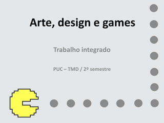 Arte, design e games Trabalho integrado PUC – TMD / 2º semestre 