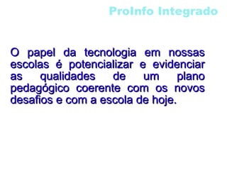 ProInfo Integrado O papel da tecnologia em nossas escolas é potencializar e evidenciar as qualidades de um plano pedagógico coerente com os novos desafios e com a escola de hoje. 
