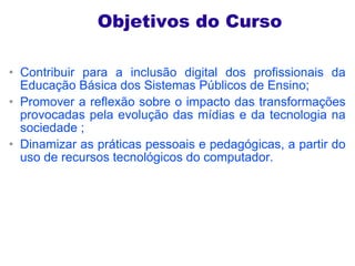 Objetivos do Curso Contribuir para a inclusão digital dos profissionais da Educação Básica dos Sistemas Públicos de Ensino; Promover a reflexão sobre o impacto das transformações provocadas pela evolução das mídias e da tecnologia na sociedade ; Dinamizar as práticas pessoais e pedagógicas, a partir do uso de recursos tecnológicos do computador. 