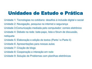 Unidades de Estudo e Prática Unidade 1: Tecnologias no cotidiano: desafios à inclusão digital e social Unidade 2: Navegação, pesquisa na internet e segurança Unidade 3:Comunicação mediada pelo computador: correio eletrônico Unidade 4: Debate na rede: bate-papo, lista e fórum de discussão, netiqueta Unidade 5: Elaboração e edição de textos (Parte I e Parte II) Unidade 6: Apresentações para nossas aulas Unidade 7: Criação de blogs Unidade 8: Cooperação e interação em  rede Unidade 9: Solução de Problemas com planilhas eletrônicas 