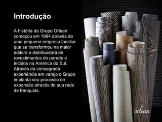 Introdução
A história do Grupo Orlean
começou em 1984 através de
uma pequena empresa familiar
que se transformou na maior
editora e distribuidora de
revestimentos de parede e
tecidos na América do Sul.
Através da consagrada
experiência em varejo o Grupo
implanta seu processo de
expansão através de sua rede
de franquias.
 