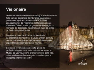 Visionaire
O conceituado trabalho de marketing e relacionamento
feito com os designers de interiores e arquitetos
poderá ser replicado em sua cidade através,
principalmente, do Programa de Relacionamento
Visionaire Orlean, maior programa de fidelização do
mercado de decoração nacional com mais de 5.000
profissionais participantes.
Durante os mais de 20 anos de existência
do programa de incentivo, o Grupo Orlean permitiu
que os parceiros comerciais se beneficiassem de
experiências únicas por todo o mundo.
Esse ano, levamos nosso seleto grupo de
profissionais para uma visita noturna exclusiva ao
Museu do Louvre, aberto exclusivamente para nós,
culminando numa festa de gala com vista para a
instigante pirâmide de vidro.
 