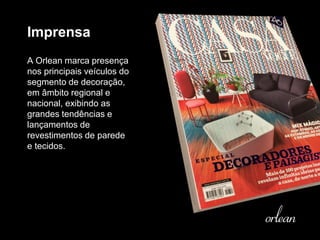 Imprensa
A Orlean marca presença
nos principais veículos do
segmento de decoração,
em âmbito regional e
nacional, exibindo as
grandes tendências e
lançamentos de
revestimentos de parede
e tecidos.
 
