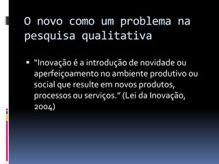 O novo como um problema na
pesquisa qualitativa
 “Inovação é a introdução de novidade ou

aperfeiçoamento no ambiente produtivo ou
social que resulte em novos produtos,
processos ou serviços.” (Lei da Inovação,
2004)

 