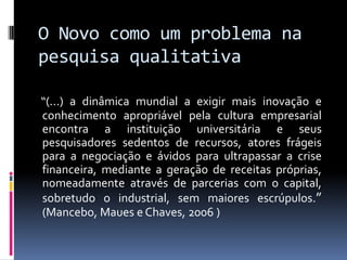 O Novo como um problema na
pesquisa qualitativa
“(...) a dinâmica mundial a exigir mais inovação e
conhecimento apropriável pela cultura empresarial
encontra a instituição universitária e seus
pesquisadores sedentos de recursos, atores frágeis
para a negociação e ávidos para ultrapassar a crise
financeira, mediante a geração de receitas próprias,
nomeadamente através de parcerias com o capital,
sobretudo o industrial, sem maiores escrúpulos.”
(Mancebo, Maues e Chaves, 2006 )

 