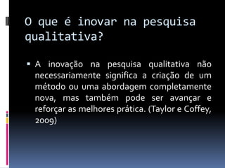 O que é inovar na pesquisa
qualitativa?
 A inovação na pesquisa qualitativa não

necessariamente significa a criação de um
método ou uma abordagem completamente
nova, mas também pode ser avançar e
reforçar as melhores prática. (Taylor e Coffey,
2009)

 