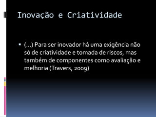 Inovação e Criatividade
 (...) Para ser inovador há uma exigência não

só de criatividade e tomada de riscos, mas
também de componentes como avaliação e
melhoria (Travers, 2009)

 