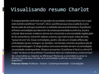 Visualisando resumo Charlot
O artigo pretende confrontar as injunções da sociedade contemporânea com o que
está vivendo o professor “normal”, isto é, a professora que atua a cada dia numa
dessas salas de aula que constituem a realidade educacional brasileira. O professor
enfrenta contradições que decorrem da contemporaneidade econômica, social e
cultural: deve ensinar a todos os alunos em uma escola e uma sociedade regidas pela
lei da concorrência, transmitir saberes a alunos cuja maioria quer, antes de tudo,
“passar de ano” etc. Essas contradições, porém, não são um simples reflexo das
contradições sociais; arraigam-se, também, nas tensões inerentes ao próprio ato de
ensino/aprendizagem. O artigo analisa como essas tensões tornam-se contradições
na sociedade contemporânea. Destaca seis pontos. O professor é herói ou vítima? É
“culpa” do aluno ou do professor? O professor deve ser tradicional ou construtivista?
Ser universalista ou respeitar as diferenças? Restaurar a autoridade ou amar os
alunos? A escola deve vincular-se à comunidade ou afirmar-se como lugar
específico?
Palavras-chaves: Professor – Ensino – Contemporaneidade – Contradições

16

 