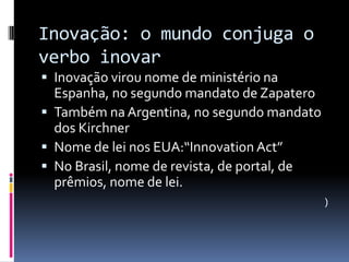 Inovação: o mundo conjuga o
verbo inovar
 Inovação virou nome de ministério na

Espanha, no segundo mandato de Zapatero
 Também na Argentina, no segundo mandato
dos Kirchner
 Nome de lei nos EUA:“Innovation Act”
 No Brasil, nome de revista, de portal, de
prêmios, nome de lei.
)

 