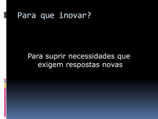 Para que inovar?

Para suprir necessidades que
exigem respostas novas

 