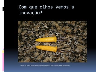 Com que olhos vemos a
inovação?

Milho no Porta Milho, Immotionaltoothspace, 2007 <http://www.flickr.com>

 