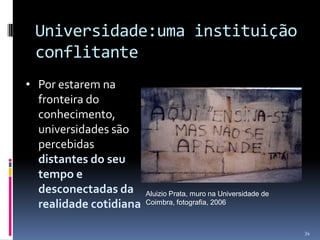 Universidade:uma instituição
conflitante
• Por estarem na
fronteira do
conhecimento,
universidades são
percebidas
distantes do seu
tempo e
desconectadas da
realidade cotidiana

Aluizio Prata, muro na Universidade de
Coimbra, fotografia, 2006

34

 