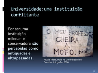 Universidade:uma instituição
conflitante
Por ser uma
instituição
milenar e
conservadora são
percebidas como
antiquadas e
ultrapassadas

Aluizio Prata, muro na Universidade de
Coimbra, fotografia, 2006

35

 
