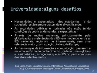 Universidade:alguns desafios
 Necessidades e expectativas

dos estudantes e da
sociedade estão sempre crescendo e diversificando ;
 As autoridades públicas e privadas não estão tendo
condições de cobrir as demandas e expectativas ;
 Através de muitas maneiras, principalmente pela
globalização, as referências das IES vem mudando entre as
IES nacionais, regionais e internacionais, sem uma
referencia maior , com exceção , talvez, da Europa;
 As tecnologias de informação e comunicação passaram a
ser uma indústria do conhecimento , cada vez mais globais
e assimétricas , espaço em que as IES ocupam como um
dos atores dentre muitos.
Eva Egron-Polak, Secretary General, International Association of Universities
(IAU), XX Anniversary of the Magna Charta Universitatum, Bologna, 2008
36

 