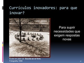 Currículos inovadores: para que
inovar?

Para suprir
necessidades que
exigem respostas
novas

École em plein air. Escola ao ar livre.
Fotografia,1956

38

 