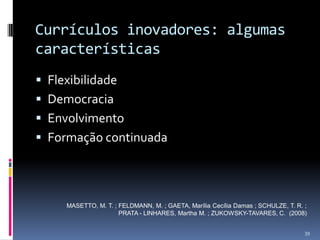 Currículos inovadores: algumas
características
 Flexibilidade
 Democracia
 Envolvimento
 Formação continuada

MASETTO, M. T. ; FELDMANN, M. ; GAETA, Marília Cecília Damas ; SCHULZE, T. R. ;
PRATA - LINHARES, Martha M. ; ZUKOWSKY-TAVARES, C. (2008)
39

 
