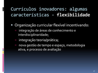 Currículos inovadores: algumas
características - flexibilidade
 Organização curricular flexível incentivando:
 integração de áreas de conhecimento e

interdisciplinaridade;


integração teoria/prática;

 nova gestão de tempo e espaço, metodologia

ativa, e processo de avaliação

40

 