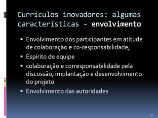Currículos inovadores: algumas
características - envolvimento
 Envolvimento dos participantes em atitude

de colaboração e co-responsabilidade;
 Espírito de equipe
 colaboração e corresponsabilidade pela
discussão, implantação e desenvolvimento
do projeto
 Envolvimento das autoridades

42

 