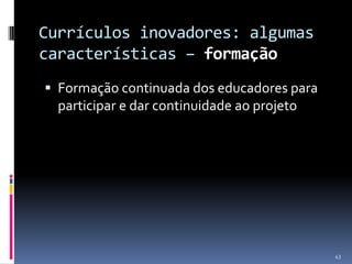 Currículos inovadores: algumas
características – formação
 Formação continuada dos educadores para

participar e dar continuidade ao projeto

43

 