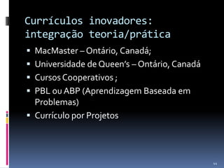 Currículos inovadores:
integração teoria/prática
 MacMaster – Ontário, Canadá;

 Universidade de Queen’s – Ontário, Canadá
 Cursos Cooperativos ;
 PBL ou ABP (Aprendizagem Baseada em

Problemas)
 Currículo por Projetos

44

 