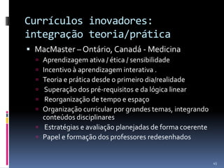 Currículos inovadores:
integração teoria/prática
 MacMaster – Ontário, Canadá - Medicina







Aprendizagem ativa / ética / sensibilidade
Incentivo à aprendizagem interativa .
Teoria e prática desde o primeiro dia/realidade
Superação dos pré-requisitos e da lógica linear
Reorganização de tempo e espaço
Organização curricular por grandes temas, integrando
conteúdos disciplinares
 Estratégias e avaliação planejadas de forma coerente
 Papel e formação dos professores redesenhados

45

 