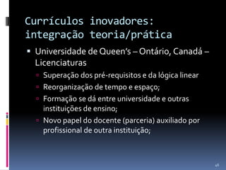 Currículos inovadores:
integração teoria/prática
 Universidade de Queen’s – Ontário, Canadá –

Licenciaturas
 Superação dos pré-requisitos e da lógica linear
 Reorganização de tempo e espaço;

 Formação se dá entre universidade e outras

instituições de ensino;
 Novo papel do docente (parceria) auxiliado por
profissional de outra instituição;

46

 