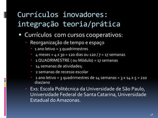 Currículos inovadores:
integração teoria/prática
 Currículos com cursos cooperativos:
 Reorganização de tempo e espaço







1 ano letivo = 3 quadrimestres
4 meses = 4 x 30 = 120 dias ou 120 / 7 = 17 semanas
1 QUADRIMESTRE ( ou Módulo) = 17 semanas
14 semanas de atividades;
2 semanas de recesso escolar
1 ano letivo = 3 quadrimestres de 14 semanas = 3 x 14 x 5 = 210
dias/ano

 Exs: Escola Politécnica da Universidade de São Paulo,

Universidade Federal de Santa Catarina, Universidade
Estadual do Amazonas.
48

 