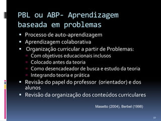 PBL ou ABP- Aprendizagem
baseada em problemas
 Processo de auto-aprendizagem
 Aprendizagem colaborativa
 Organização curricular a partir de Problemas:
 Com objetivos educacionais inclusos
 Colocado antes da teoria
 Como desencadeador de busca e estudo da teoria
 Integrando teoria e prática
 Revisão do papel do professor (orientador) e dos
alunos
 Revisão da organização dos conteúdos curriculares
Masetto (2004), Berbel (1998)
50

 