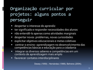 Organização curricular por
projetos: alguns pontos a
perseguir







despertar o interesse do aprendiz
ter significado e responder necessidades dos alunos
não entendê-lo apenas como atividades marginais
despertar novos problemas, novas curiosidades
explicitar objetivos educacionais e metas coletivas
centrar o ensino –aprendizagem no desenvolvimento das
competências básicas e educação para a cidadania
 integrar os diversos saberes e competências em um
contexto de aprendizagem mais amplo
 favorecer contatos interdisciplinares
Dewey (1959) ; Hernández (1998); Behrens (2004);
53

 