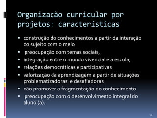 Organização curricular por
projetos: características
 construção do conhecimentos a partir da interação
do sujeito com o meio
 preocupação com temas sociais,
 integração entre o mundo vivencial e a escola,
 relações democráticas e participativas
 valorização da aprendizagem a partir de situações
problematizadoras e desafiadoras
 não promover a fragmentação do conhecimento
 preocupação com o desenvolvimento integral do
aluno (a).
54

 