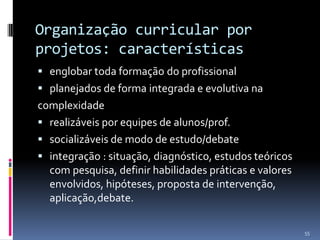 Organização curricular por
projetos: características
 englobar toda formação do profissional

 planejados de forma integrada e evolutiva na

complexidade
 realizáveis por equipes de alunos/prof.
 socializáveis de modo de estudo/debate
 integração : situação, diagnóstico, estudos teóricos
com pesquisa, definir habilidades práticas e valores
envolvidos, hipóteses, proposta de intervenção,
aplicação,debate.
55

 