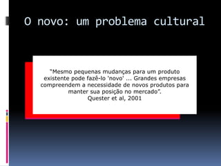O novo: um problema cultural

“Mesmo pequenas mudanças para um produto
existente pode fazê-lo 'novo' ... Grandes empresas
compreendem a necessidade de novos produtos para
manter sua posição no mercado”.
Quester et al, 2001

 
