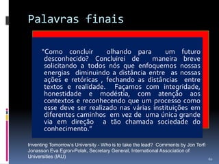 Palavras finais
“Como concluir
olhando para
um futuro
desconhecido? Concluirei de
maneira breve
solicitando a todos nós que enfoquemos nossas
energias diminuindo a distância entre as nossas
ações e retóricas , fechando as distâncias entre
textos e realidade. Façamos com integridade,
honestidade e modéstia, com atenção aos
contextos e reconhecendo que um processo como
esse deve ser realizado nas várias instituições em
diferentes caminhos em vez de uma única grande
via em direção a tão chamada sociedade do
conhecimento.”
Inventing Tomorrow’s University - Who is to take the lead? Comments by Jon Torfi
Jonasson Eva Egron-Polak, Secretary General, International Association of
Universities (IAU)

60

 