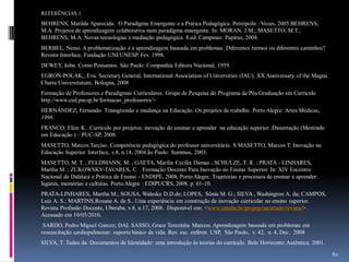 REFERÊNCIAS 1

BEHRENS, Marilda Aparecida. O Paradigma Emergente e a Prática Pedagógica. Petrópolis : Vozes, 2005.BEHRENS,
M.A. Projetos de aprendizagem colaborativa num paradigma emergente. In: MORAN, J.M.; MASETTO, M.T.;
BEHRENS, M.A. Novas tecnologias e mediação pedagógica. 8.ed. Campinas: Papirus, 2004.
BERBEL, Neusi. A problematização e a aprendizagem baseada em problemas. Diferentes termos ou diferentes caminhos?
Revista Interface, Fundação UNI/UNESP. Fev. 1998.
DEWEY, John. Como Pensamos. São Paulo: Companhia Editora Nacional, 1959.
EGRON-POLAK,, Eva. Secretary General, International Association of Universities (IAU), XX Anniversary of the Magna
Charta Universitatum, Bologna, 2008

Formação de Professores e Paradigmas Curriculares. Grupo de Pesquisa do Programa de Pós Graduação em Currículo
http://www.ced.pucsp.br/formacao_professores/>
HERNÁNDEZ, Fernando. Transgressão e mudança na Educação. Os projetos de trabalho. Porto Alegre: Artes Médicas,
1998.
FRANCO, Elize K.. Currículo por projetos: inovação do ensinar e aprender na educação superior .Dissertação (Mestrado
em Educação ) – PUC-SP, 2008.
MASETTO, Marcos Tarciso. Competência pedagógica do professor universitário. S MASETTO, Marcos T. Inovação na
Educação Superior. Interface, v.8, n.14, 2004.ão Paulo: Summus, 2003.
MASETTO, M. T. ; FELDMANN, M. ; GAETA, Marília Cecília Damas ; SCHULZE, T. R. ; PRATA - LINHARES,
Martha M. ; ZUKOWSKY-TAVARES, C. . Formação Docente Para Inovação no Ensino Superior. In: XIV Encontro
Nacional de Didática e Prática de Ensino - ENDIPE, 2008, Porto Alegre. Trajetórias e processos de ensinar e aprender:
lugares, memórias e culturas. Porto Alegre : EDIPUCRS, 2008. p. 01-10.
PRATA-LINHARES, Martha M.; SOUSA, Waleska D.D.de; LOPES, Sônia M. G.; SILVA , Washington A. da; CAMPOS,
Luiz A. S.; MARTINS,Rosane A. de S.. Uma experiência em construção de inovação curricular no ensino superior.
Revista Profissão Docente, Uberaba, v.8, n.17, 2008. Disponível em: <www.uniube.br/propep/mestrado/revista/> .
Acessado em 10/05/2010.
SARDO, Pedro Miguel Garcez; DAL SASSO, Grace Terezinha Marcon. Aprendizagem baseada em problemas em
ressuscitação cardiopulmonar: suporte básico de vida. Rev. esc. enferm. USP, São Paulo, v. 42, n. 4, Dec. 2008
SILVA, T. Tadeu da. Documentos de Identidade: uma introdução às teorias do currículo. Belo Horizonte: Autêntica, 2001.
61

 
