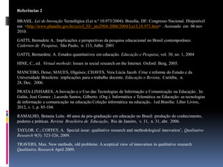 Referências 2
BRASIL. Lei de Inovação Tecnológica (Lei n.º 10.973/2004). Brasília, DF: Congresso Nacional. Disponível
em <http://www.planalto.gov.br/ccivil_03/_ato2004-2006/2004/Lei/L10.973.htm> . Acessado em 06 nov
2010.
GATTI, Bernadete A.. Implicações e perspectivas da pesquisa educacional no Brasil contemporâneo.
Cadernos de Pesquisa, São Paulo, n. 113, Julho 2001
GATTI, Bernardete. A. Estudos quantitativos em educação. Educação e Pesquisa, vol. 30, no. 1, 2004
HINE, C., ed. Virtual methods: Issues in social research on the Internet. Oxford: Berg, 2005.
MANCEBO, Deise; MAUES, Olgaíses; CHAVES, Vera Lúcia Jacob. Crise e reforma do Estado e da
Universidade Brasileira: implicações para o trabalho docente. Educação e Revista, Curitiba, n.
28, Dec. 2006.
PRATA-LINHARES, A Inovação e o Uso das Tecnologias de Informação e Comunicação na Educação.. In:
Galán, José Gomez ; Lacerda Santos, Gilberto. (Org.). Informática e Telemática na Educação: as tecnologias
de informação e comunicação na educação.Coleção informática na educação.. 1ed.Brasília: Liber Livros,
2012, v. 1, p. 85-104.
RAMALHO, Betania Leite. 40 anos da pós-graduação em educação no Brasil: produção do conhecimento,
poderes e práticas. Revista Brasileira de Educação, Rio de Janeiro, v. 11, n. 31, abr. 2006.

TAYLOR. C.; COFFEY, A. Special issue: qualitative research and methodological innovation’, Qualitative
Research 9(5): 523-526, 2009.
TRAVERS, Max. New methods, old problems: A sceptical view of innovation in qualitative research
Qualitative Research April 2009.

 