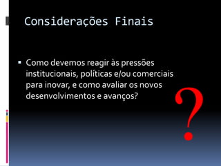 Considerações Finais
 Como devemos reagir às pressões
institucionais, políticas e/ou comerciais
para inovar, e como avaliar os novos

desenvolvimentos e avanços?

 