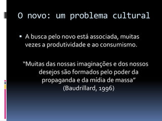 O novo: um problema cultural
 A busca pelo novo está associada, muitas

vezes a produtividade e ao consumismo.
“Muitas das nossas imaginações e dos nossos
desejos são formados pelo poder da
propaganda e da mídia de massa”
(Baudrillard, 1996)

 