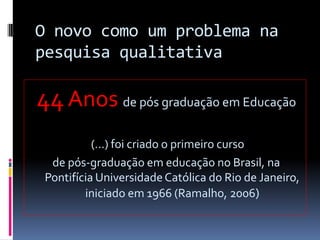 O novo como um problema na
pesquisa qualitativa

44 Anos de pós graduação em Educação
(...) foi criado o primeiro curso
de pós-graduação em educação no Brasil, na
Pontifícia Universidade Católica do Rio de Janeiro,
iniciado em 1966 (Ramalho, 2006)

 
